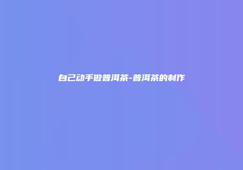 自己动手做普洱茶-普洱茶的制作
