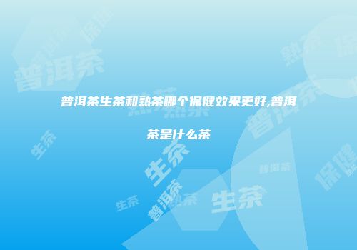 普洱茶生茶和熟茶哪个保健效果更好,普洱茶是什么茶