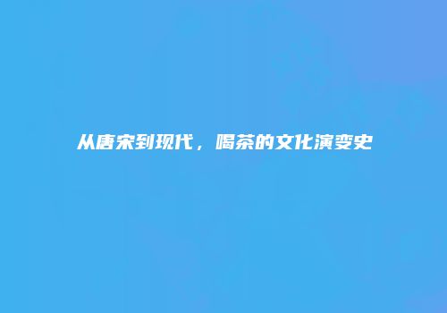 从唐宋到现代，喝茶的文化演变史