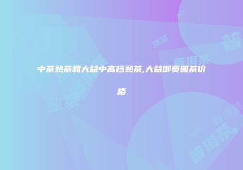 中茶熟茶和大益中高档熟茶,大益御贡圆茶价格
