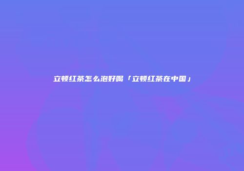 立顿红茶怎么泡好喝「立顿红茶在中国」