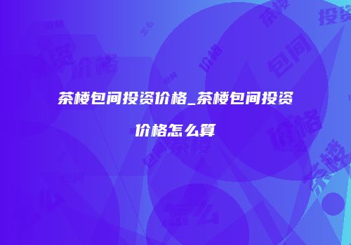 茶楼包间投资价格_茶楼包间投资价格怎么算