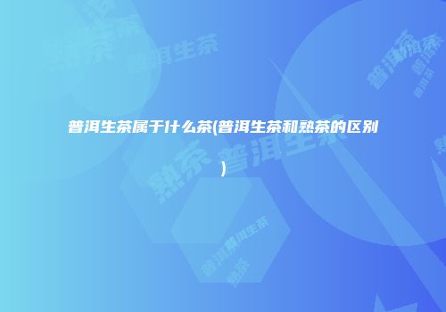 普洱生茶属于什么茶(普洱生茶和熟茶的区别)