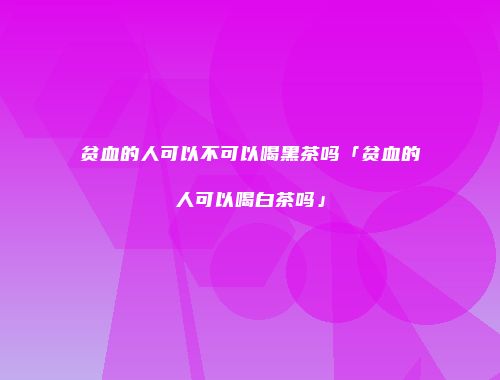 贫血的人可以不可以喝黑茶吗「贫血的人可以喝白茶吗」
