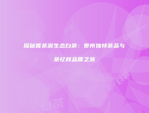 探秘香茶源生态白茶：贵州独特茶品与茶忆栈品质之旅