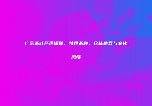 广东茶叶产区探秘：特色茶种、仓味差异与文化风情
