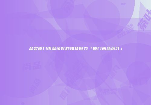 品尝厦门尚品茶叶的独特魅力「厦门尚品茶叶」