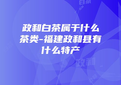 政和白茶属于什么茶类-福建政和县有什么特产