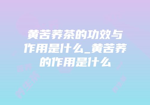 黄苦荞茶的功效与作用是什么_黄苦荞的作用是什么