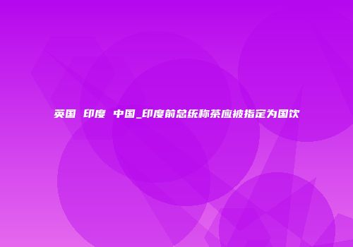 英国 印度 中国_印度前总统称茶应被指定为国饮