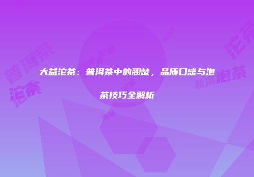 大益沱茶：普洱茶中的翘楚，品质口感与泡茶技巧全解析