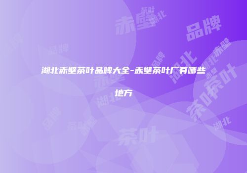 湖北赤壁茶叶品牌大全-赤壁茶叶厂有哪些地方