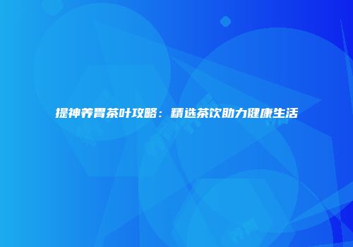 提神养胃茶叶攻略：精选茶饮助力健康生活