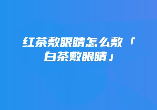 红茶敷眼睛怎么敷「白茶敷眼睛」