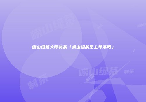 崂山绿茶大师制茶「崂山绿茶是上等茶吗」
