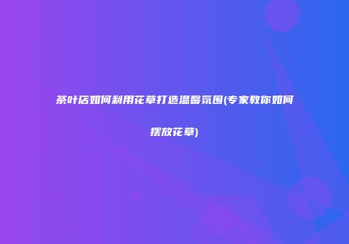 茶叶店如何利用花草打造温馨氛围(专家教你如何摆放花草)