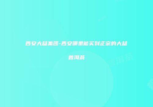 西安大益集团-西安哪里能买到正宗的大益普洱茶