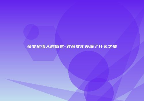 茶文化给人的感觉-对茶文化充满了什么之情