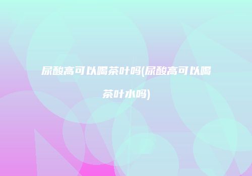 尿酸高可以喝茶叶吗(尿酸高可以喝茶叶水吗)