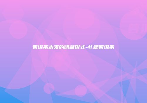 普洱茶未来的储藏形式-忙肺普洱茶
