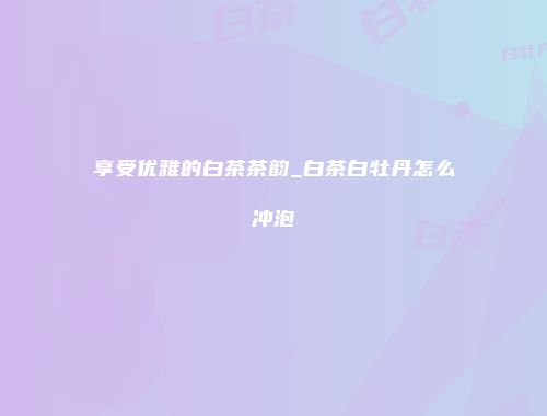 享受优雅的白茶茶韵_白茶白牡丹怎么冲泡