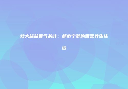 紫大益益香气茶叶：都市宁静的香茗养生佳选