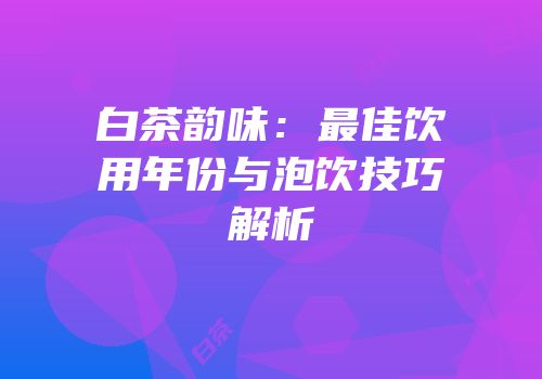 白茶韵味：最佳饮用年份与泡饮技巧解析