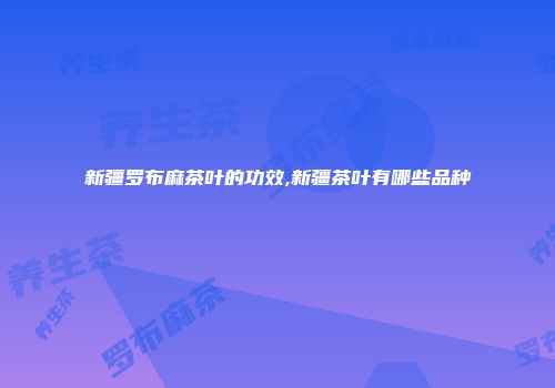 新疆罗布麻茶叶的功效,新疆茶叶有哪些品种