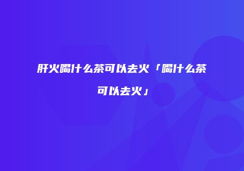 肝火喝什么茶可以去火「喝什么茶可以去火」