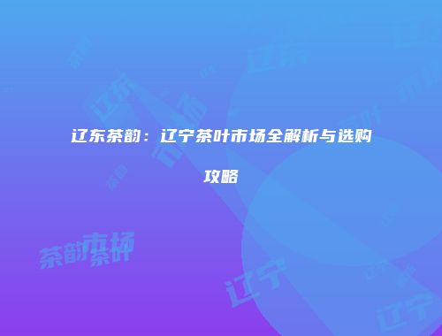 辽东茶韵：辽宁茶叶市场全解析与选购攻略