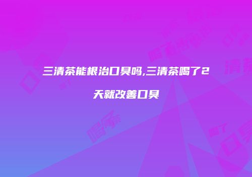 三清茶能根治口臭吗,三清茶喝了2天就改善口臭