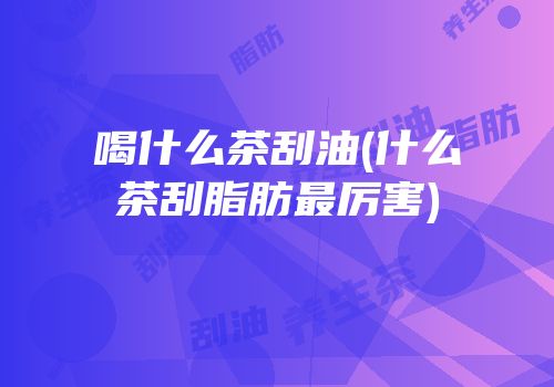 喝什么茶刮油(什么茶刮脂肪最厉害)