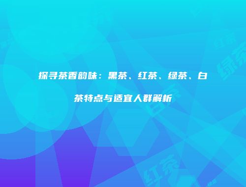探寻茶香韵味：黑茶、红茶、绿茶、白茶特点与适宜人群解析
