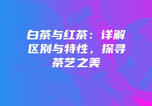 白茶与红茶：详解区别与特性，探寻茶艺之美