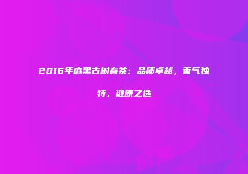 2016年麻黑古树春茶：品质卓越，香气独特，健康之选