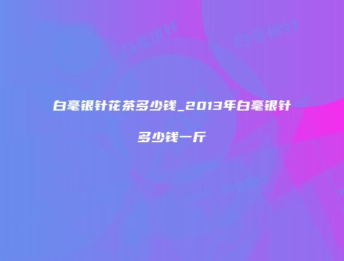 白毫银针花茶多少钱_2013年白毫银针多少钱一斤