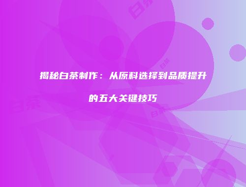 揭秘白茶制作：从原料选择到品质提升的五大关键技巧