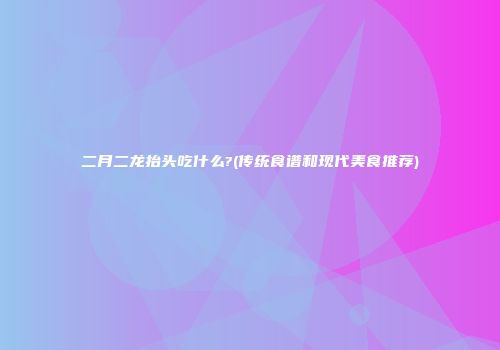 二月二龙抬头吃什么?(传统食谱和现代美食推荐)