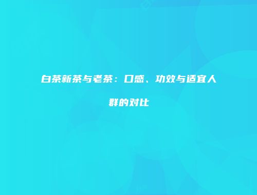 白茶新茶与老茶：口感、功效与适宜人群的对比
