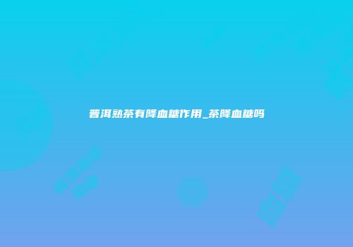 普洱熟茶有降血糖作用_茶降血糖吗
