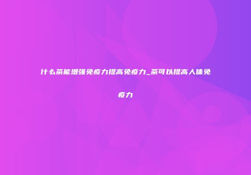 什么茶能增强免疫力提高免疫力_茶可以提高人体免疫力