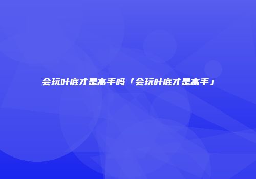 会玩叶底才是高手吗「会玩叶底才是高手」