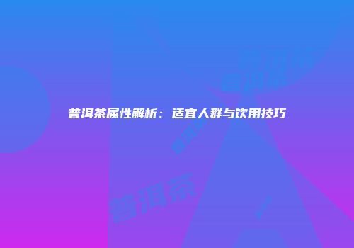 普洱茶属性解析：适宜人群与饮用技巧