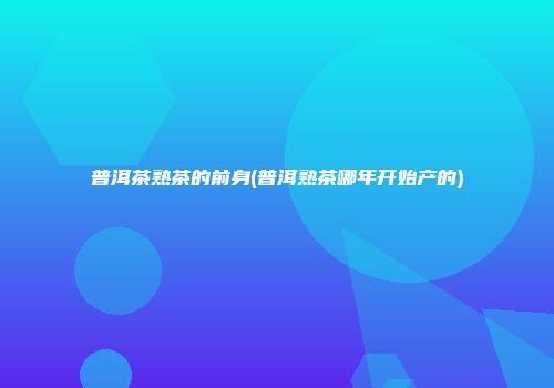 普洱茶熟茶的前身(普洱熟茶哪年开始产的)