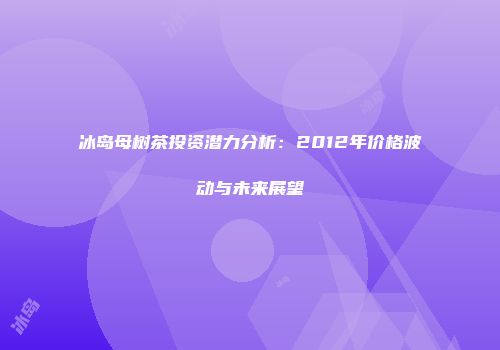 冰岛母树茶投资潜力分析：2012年价格波动与未来展望