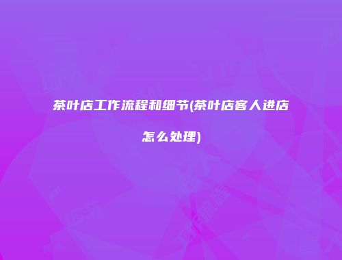 茶叶店工作流程和细节(茶叶店客人进店怎么处理)