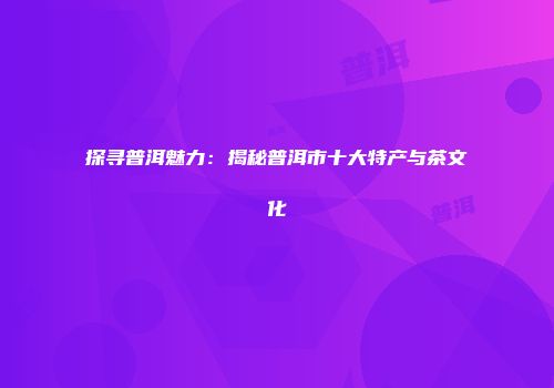 探寻普洱魅力：揭秘普洱市十大特产与茶文化