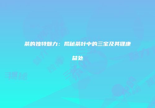 茶的独特魅力：揭秘茶叶中的三宝及其健康益处