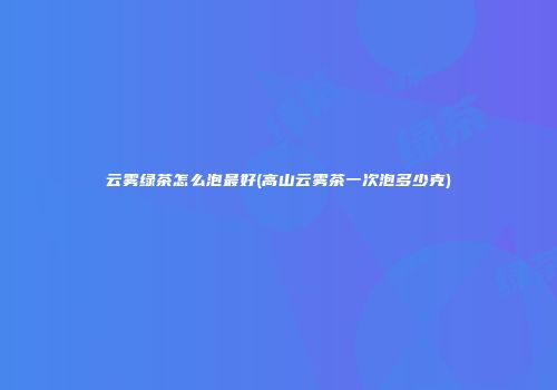 云雾绿茶怎么泡最好(高山云雾茶一次泡多少克)