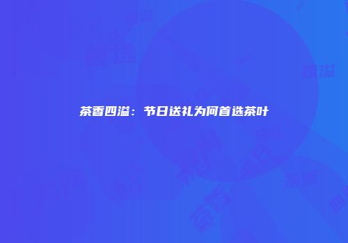 茶香四溢：节日送礼为何首选茶叶